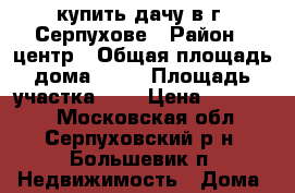 купить дачу в г. Серпухове › Район ­ центр › Общая площадь дома ­ 40 › Площадь участка ­ 6 › Цена ­ 900 000 - Московская обл., Серпуховский р-н, Большевик п. Недвижимость » Дома, коттеджи, дачи продажа   . Московская обл.